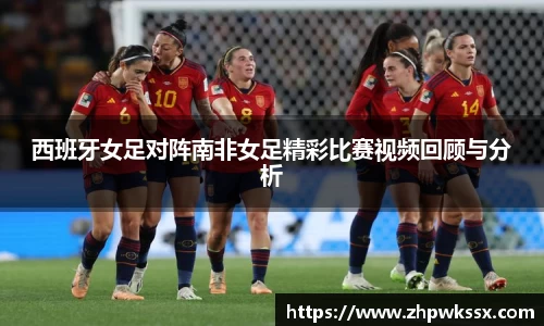 西班牙女足对阵南非女足精彩比赛视频回顾与分析